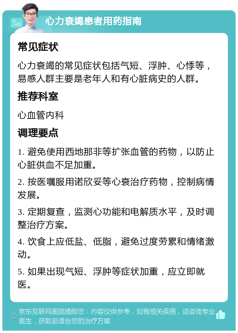 心力衰竭患者用药指南 常见症状 心力衰竭的常见症状包括气短、浮肿、心悸等，易感人群主要是老年人和有心脏病史的人群。 推荐科室 心血管内科 调理要点 1. 避免使用西地那非等扩张血管的药物，以防止心脏供血不足加重。 2. 按医嘱服用诺欣妥等心衰治疗药物，控制病情发展。 3. 定期复查，监测心功能和电解质水平，及时调整治疗方案。 4. 饮食上应低盐、低脂，避免过度劳累和情绪激动。 5. 如果出现气短、浮肿等症状加重，应立即就医。