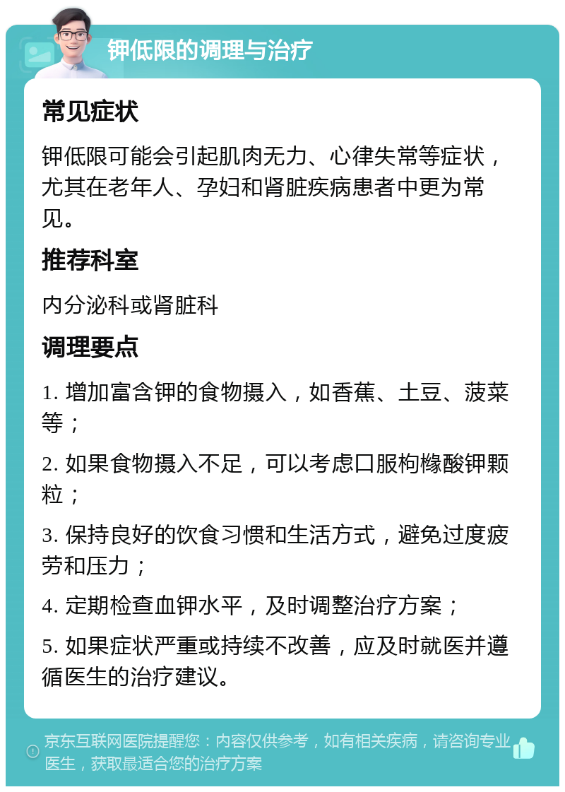 钾低限的调理与治疗 常见症状 钾低限可能会引起肌肉无力、心律失常等症状，尤其在老年人、孕妇和肾脏疾病患者中更为常见。 推荐科室 内分泌科或肾脏科 调理要点 1. 增加富含钾的食物摄入，如香蕉、土豆、菠菜等； 2. 如果食物摄入不足，可以考虑口服枸橼酸钾颗粒； 3. 保持良好的饮食习惯和生活方式，避免过度疲劳和压力； 4. 定期检查血钾水平，及时调整治疗方案； 5. 如果症状严重或持续不改善，应及时就医并遵循医生的治疗建议。