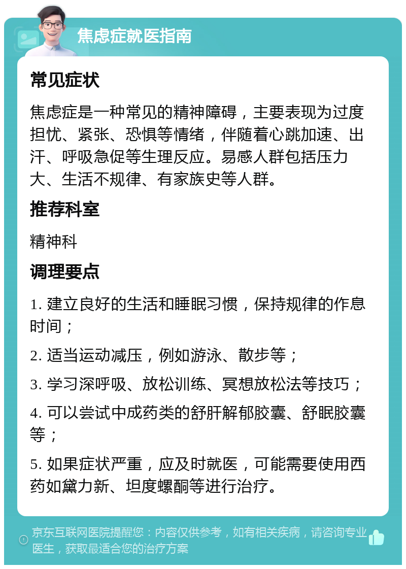 焦虑症就医指南 常见症状 焦虑症是一种常见的精神障碍，主要表现为过度担忧、紧张、恐惧等情绪，伴随着心跳加速、出汗、呼吸急促等生理反应。易感人群包括压力大、生活不规律、有家族史等人群。 推荐科室 精神科 调理要点 1. 建立良好的生活和睡眠习惯，保持规律的作息时间； 2. 适当运动减压，例如游泳、散步等； 3. 学习深呼吸、放松训练、冥想放松法等技巧； 4. 可以尝试中成药类的舒肝解郁胶囊、舒眠胶囊等； 5. 如果症状严重，应及时就医，可能需要使用西药如黛力新、坦度螺酮等进行治疗。