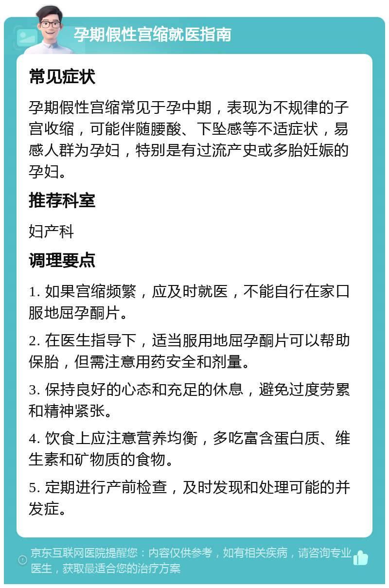 孕期假性宫缩就医指南 常见症状 孕期假性宫缩常见于孕中期，表现为不规律的子宫收缩，可能伴随腰酸、下坠感等不适症状，易感人群为孕妇，特别是有过流产史或多胎妊娠的孕妇。 推荐科室 妇产科 调理要点 1. 如果宫缩频繁，应及时就医，不能自行在家口服地屈孕酮片。 2. 在医生指导下，适当服用地屈孕酮片可以帮助保胎，但需注意用药安全和剂量。 3. 保持良好的心态和充足的休息，避免过度劳累和精神紧张。 4. 饮食上应注意营养均衡，多吃富含蛋白质、维生素和矿物质的食物。 5. 定期进行产前检查，及时发现和处理可能的并发症。