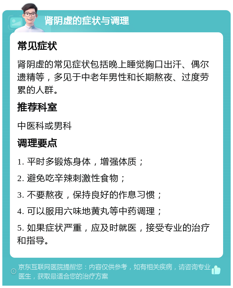 肾阴虚的症状与调理 常见症状 肾阴虚的常见症状包括晚上睡觉胸口出汗、偶尔遗精等，多见于中老年男性和长期熬夜、过度劳累的人群。 推荐科室 中医科或男科 调理要点 1. 平时多锻炼身体，增强体质； 2. 避免吃辛辣刺激性食物； 3. 不要熬夜，保持良好的作息习惯； 4. 可以服用六味地黄丸等中药调理； 5. 如果症状严重，应及时就医，接受专业的治疗和指导。