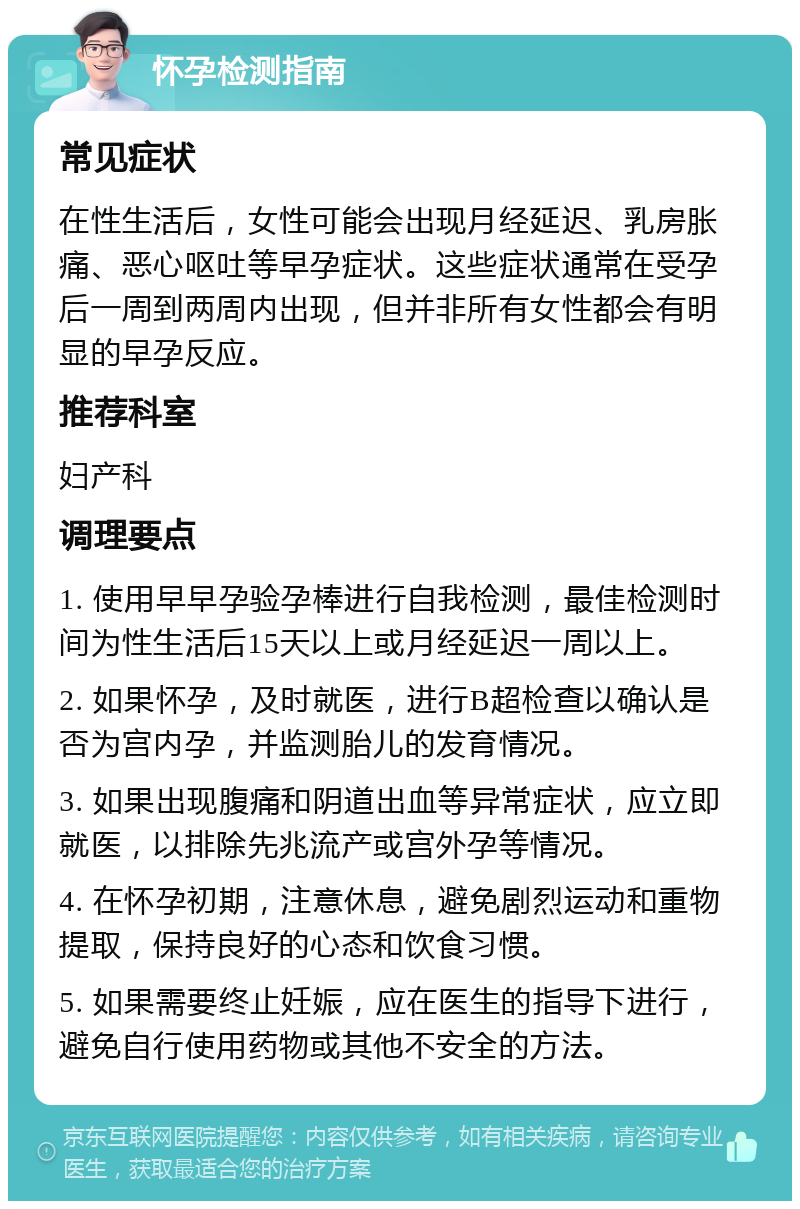 怀孕检测指南 常见症状 在性生活后，女性可能会出现月经延迟、乳房胀痛、恶心呕吐等早孕症状。这些症状通常在受孕后一周到两周内出现，但并非所有女性都会有明显的早孕反应。 推荐科室 妇产科 调理要点 1. 使用早早孕验孕棒进行自我检测，最佳检测时间为性生活后15天以上或月经延迟一周以上。 2. 如果怀孕，及时就医，进行B超检查以确认是否为宫内孕，并监测胎儿的发育情况。 3. 如果出现腹痛和阴道出血等异常症状，应立即就医，以排除先兆流产或宫外孕等情况。 4. 在怀孕初期，注意休息，避免剧烈运动和重物提取，保持良好的心态和饮食习惯。 5. 如果需要终止妊娠，应在医生的指导下进行，避免自行使用药物或其他不安全的方法。