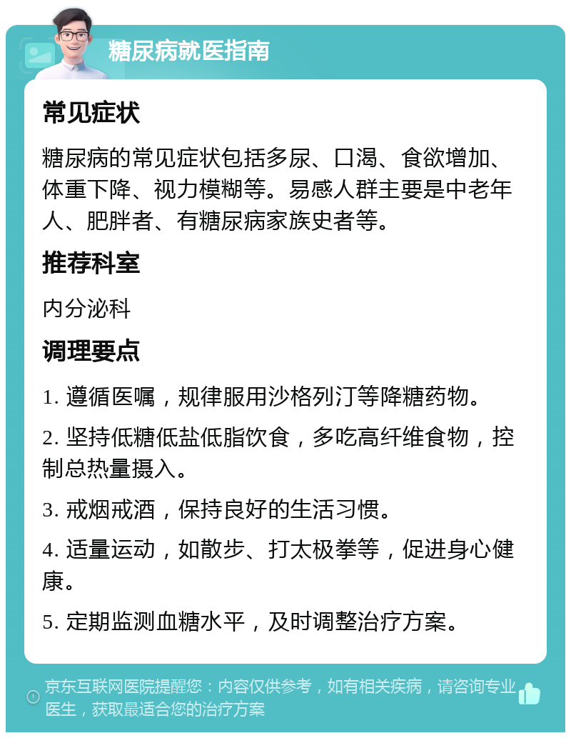 糖尿病就医指南 常见症状 糖尿病的常见症状包括多尿、口渴、食欲增加、体重下降、视力模糊等。易感人群主要是中老年人、肥胖者、有糖尿病家族史者等。 推荐科室 内分泌科 调理要点 1. 遵循医嘱，规律服用沙格列汀等降糖药物。 2. 坚持低糖低盐低脂饮食，多吃高纤维食物，控制总热量摄入。 3. 戒烟戒酒，保持良好的生活习惯。 4. 适量运动，如散步、打太极拳等，促进身心健康。 5. 定期监测血糖水平，及时调整治疗方案。