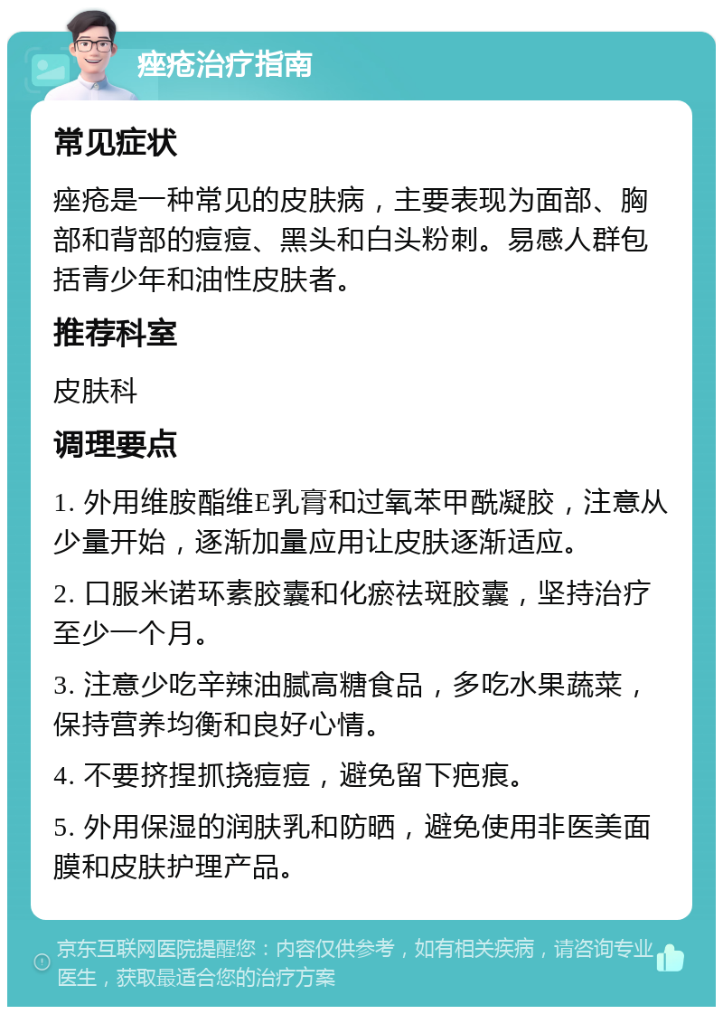 痤疮治疗指南 常见症状 痤疮是一种常见的皮肤病，主要表现为面部、胸部和背部的痘痘、黑头和白头粉刺。易感人群包括青少年和油性皮肤者。 推荐科室 皮肤科 调理要点 1. 外用维胺酯维E乳膏和过氧苯甲酰凝胶，注意从少量开始，逐渐加量应用让皮肤逐渐适应。 2. 口服米诺环素胶囊和化瘀祛斑胶囊，坚持治疗至少一个月。 3. 注意少吃辛辣油腻高糖食品，多吃水果蔬菜，保持营养均衡和良好心情。 4. 不要挤捏抓挠痘痘，避免留下疤痕。 5. 外用保湿的润肤乳和防晒，避免使用非医美面膜和皮肤护理产品。