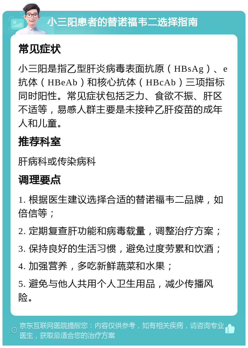 小三阳患者的替诺福韦二选择指南 常见症状 小三阳是指乙型肝炎病毒表面抗原（HBsAg）、e抗体（HBeAb）和核心抗体（HBcAb）三项指标同时阳性。常见症状包括乏力、食欲不振、肝区不适等，易感人群主要是未接种乙肝疫苗的成年人和儿童。 推荐科室 肝病科或传染病科 调理要点 1. 根据医生建议选择合适的替诺福韦二品牌，如倍信等； 2. 定期复查肝功能和病毒载量，调整治疗方案； 3. 保持良好的生活习惯，避免过度劳累和饮酒； 4. 加强营养，多吃新鲜蔬菜和水果； 5. 避免与他人共用个人卫生用品，减少传播风险。