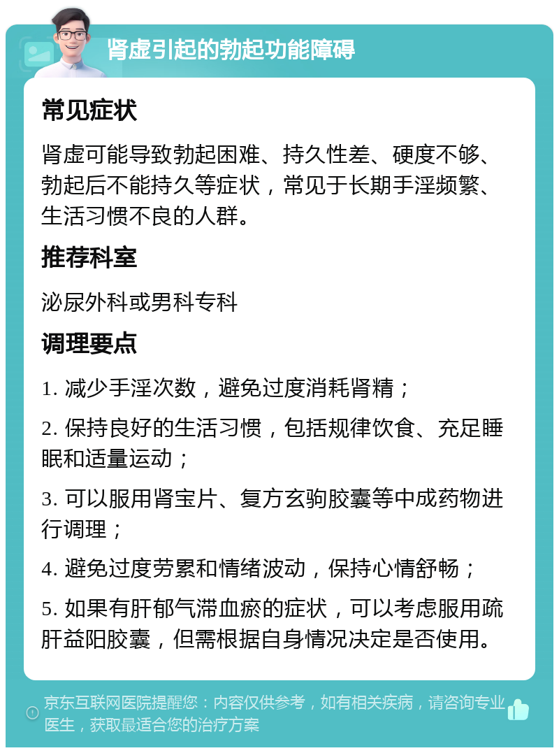 肾虚引起的勃起功能障碍 常见症状 肾虚可能导致勃起困难、持久性差、硬度不够、勃起后不能持久等症状，常见于长期手淫频繁、生活习惯不良的人群。 推荐科室 泌尿外科或男科专科 调理要点 1. 减少手淫次数，避免过度消耗肾精； 2. 保持良好的生活习惯，包括规律饮食、充足睡眠和适量运动； 3. 可以服用肾宝片、复方玄驹胶囊等中成药物进行调理； 4. 避免过度劳累和情绪波动，保持心情舒畅； 5. 如果有肝郁气滞血瘀的症状，可以考虑服用疏肝益阳胶囊，但需根据自身情况决定是否使用。