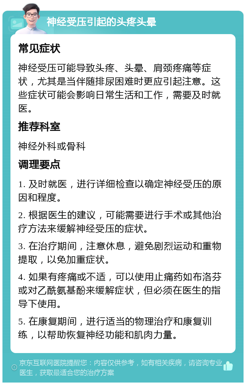 神经受压引起的头疼头晕 常见症状 神经受压可能导致头疼、头晕、肩颈疼痛等症状，尤其是当伴随排尿困难时更应引起注意。这些症状可能会影响日常生活和工作，需要及时就医。 推荐科室 神经外科或骨科 调理要点 1. 及时就医，进行详细检查以确定神经受压的原因和程度。 2. 根据医生的建议，可能需要进行手术或其他治疗方法来缓解神经受压的症状。 3. 在治疗期间，注意休息，避免剧烈运动和重物提取，以免加重症状。 4. 如果有疼痛或不适，可以使用止痛药如布洛芬或对乙酰氨基酚来缓解症状，但必须在医生的指导下使用。 5. 在康复期间，进行适当的物理治疗和康复训练，以帮助恢复神经功能和肌肉力量。