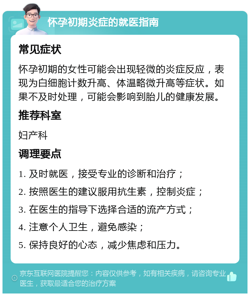 怀孕初期炎症的就医指南 常见症状 怀孕初期的女性可能会出现轻微的炎症反应，表现为白细胞计数升高、体温略微升高等症状。如果不及时处理，可能会影响到胎儿的健康发展。 推荐科室 妇产科 调理要点 1. 及时就医，接受专业的诊断和治疗； 2. 按照医生的建议服用抗生素，控制炎症； 3. 在医生的指导下选择合适的流产方式； 4. 注意个人卫生，避免感染； 5. 保持良好的心态，减少焦虑和压力。