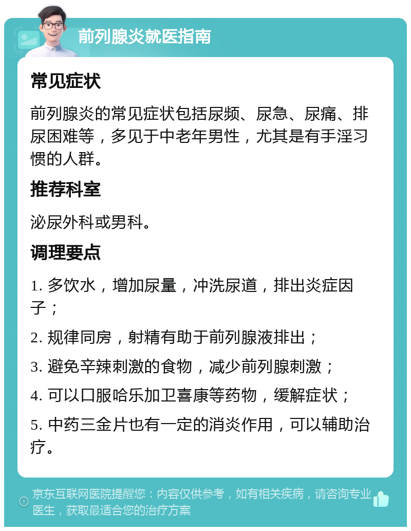 前列腺炎就医指南 常见症状 前列腺炎的常见症状包括尿频、尿急、尿痛、排尿困难等，多见于中老年男性，尤其是有手淫习惯的人群。 推荐科室 泌尿外科或男科。 调理要点 1. 多饮水，增加尿量，冲洗尿道，排出炎症因子； 2. 规律同房，射精有助于前列腺液排出； 3. 避免辛辣刺激的食物，减少前列腺刺激； 4. 可以口服哈乐加卫喜康等药物，缓解症状； 5. 中药三金片也有一定的消炎作用，可以辅助治疗。