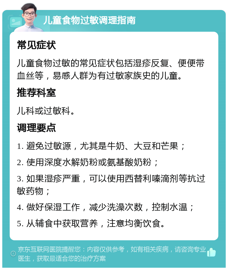 儿童食物过敏调理指南 常见症状 儿童食物过敏的常见症状包括湿疹反复、便便带血丝等，易感人群为有过敏家族史的儿童。 推荐科室 儿科或过敏科。 调理要点 1. 避免过敏源，尤其是牛奶、大豆和芒果； 2. 使用深度水解奶粉或氨基酸奶粉； 3. 如果湿疹严重，可以使用西替利嗪滴剂等抗过敏药物； 4. 做好保湿工作，减少洗澡次数，控制水温； 5. 从辅食中获取营养，注意均衡饮食。