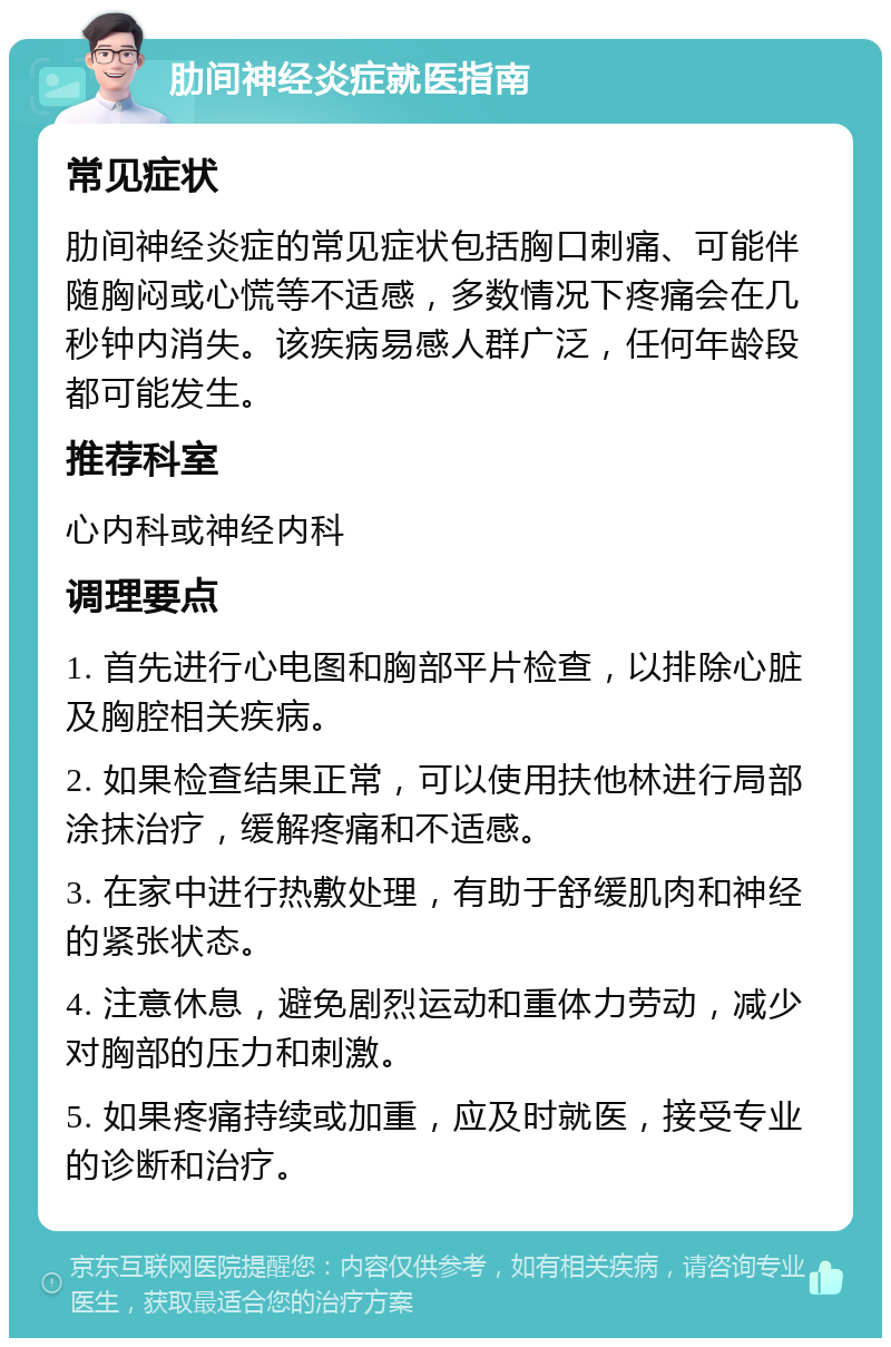 肋间神经炎症就医指南 常见症状 肋间神经炎症的常见症状包括胸口刺痛、可能伴随胸闷或心慌等不适感，多数情况下疼痛会在几秒钟内消失。该疾病易感人群广泛，任何年龄段都可能发生。 推荐科室 心内科或神经内科 调理要点 1. 首先进行心电图和胸部平片检查，以排除心脏及胸腔相关疾病。 2. 如果检查结果正常，可以使用扶他林进行局部涂抹治疗，缓解疼痛和不适感。 3. 在家中进行热敷处理，有助于舒缓肌肉和神经的紧张状态。 4. 注意休息，避免剧烈运动和重体力劳动，减少对胸部的压力和刺激。 5. 如果疼痛持续或加重，应及时就医，接受专业的诊断和治疗。