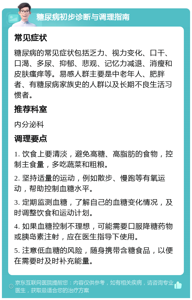 糖尿病初步诊断与调理指南 常见症状 糖尿病的常见症状包括乏力、视力变化、口干、口渴、多尿、抑郁、悲观、记忆力减退、消瘦和皮肤瘙痒等。易感人群主要是中老年人、肥胖者、有糖尿病家族史的人群以及长期不良生活习惯者。 推荐科室 内分泌科 调理要点 1. 饮食上要清淡，避免高糖、高脂肪的食物，控制主食量，多吃蔬菜和粗粮。 2. 坚持适量的运动，例如散步、慢跑等有氧运动，帮助控制血糖水平。 3. 定期监测血糖，了解自己的血糖变化情况，及时调整饮食和运动计划。 4. 如果血糖控制不理想，可能需要口服降糖药物或胰岛素注射，应在医生指导下使用。 5. 注意低血糖的风险，随身携带含糖食品，以便在需要时及时补充能量。