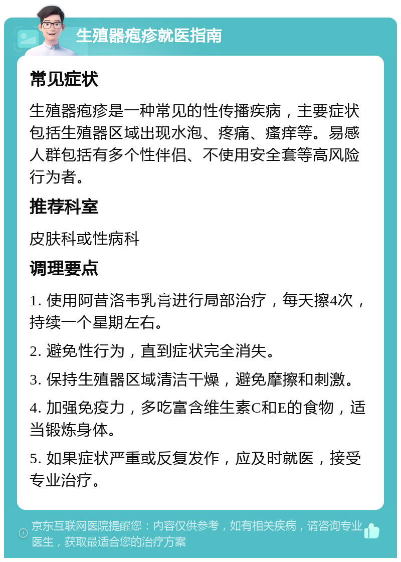 生殖器疱疹就医指南 常见症状 生殖器疱疹是一种常见的性传播疾病，主要症状包括生殖器区域出现水泡、疼痛、瘙痒等。易感人群包括有多个性伴侣、不使用安全套等高风险行为者。 推荐科室 皮肤科或性病科 调理要点 1. 使用阿昔洛韦乳膏进行局部治疗，每天擦4次，持续一个星期左右。 2. 避免性行为，直到症状完全消失。 3. 保持生殖器区域清洁干燥，避免摩擦和刺激。 4. 加强免疫力，多吃富含维生素C和E的食物，适当锻炼身体。 5. 如果症状严重或反复发作，应及时就医，接受专业治疗。