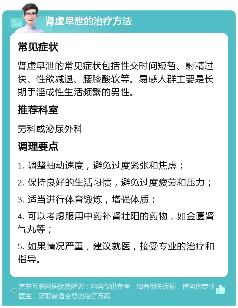 肾虚早泄的治疗方法 常见症状 肾虚早泄的常见症状包括性交时间短暂、射精过快、性欲减退、腰膝酸软等。易感人群主要是长期手淫或性生活频繁的男性。 推荐科室 男科或泌尿外科 调理要点 1. 调整抽动速度，避免过度紧张和焦虑； 2. 保持良好的生活习惯，避免过度疲劳和压力； 3. 适当进行体育锻炼，增强体质； 4. 可以考虑服用中药补肾壮阳的药物，如金匮肾气丸等； 5. 如果情况严重，建议就医，接受专业的治疗和指导。