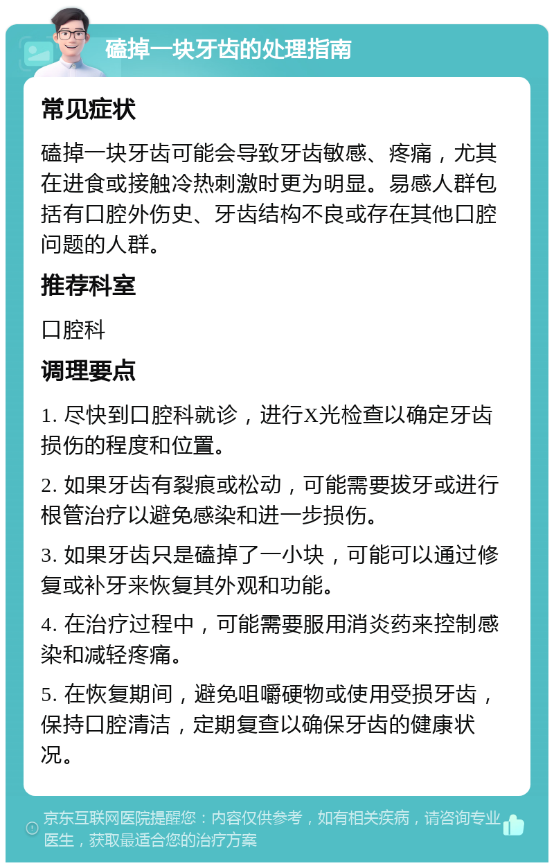 磕掉一块牙齿的处理指南 常见症状 磕掉一块牙齿可能会导致牙齿敏感、疼痛，尤其在进食或接触冷热刺激时更为明显。易感人群包括有口腔外伤史、牙齿结构不良或存在其他口腔问题的人群。 推荐科室 口腔科 调理要点 1. 尽快到口腔科就诊，进行X光检查以确定牙齿损伤的程度和位置。 2. 如果牙齿有裂痕或松动，可能需要拔牙或进行根管治疗以避免感染和进一步损伤。 3. 如果牙齿只是磕掉了一小块，可能可以通过修复或补牙来恢复其外观和功能。 4. 在治疗过程中，可能需要服用消炎药来控制感染和减轻疼痛。 5. 在恢复期间，避免咀嚼硬物或使用受损牙齿，保持口腔清洁，定期复查以确保牙齿的健康状况。