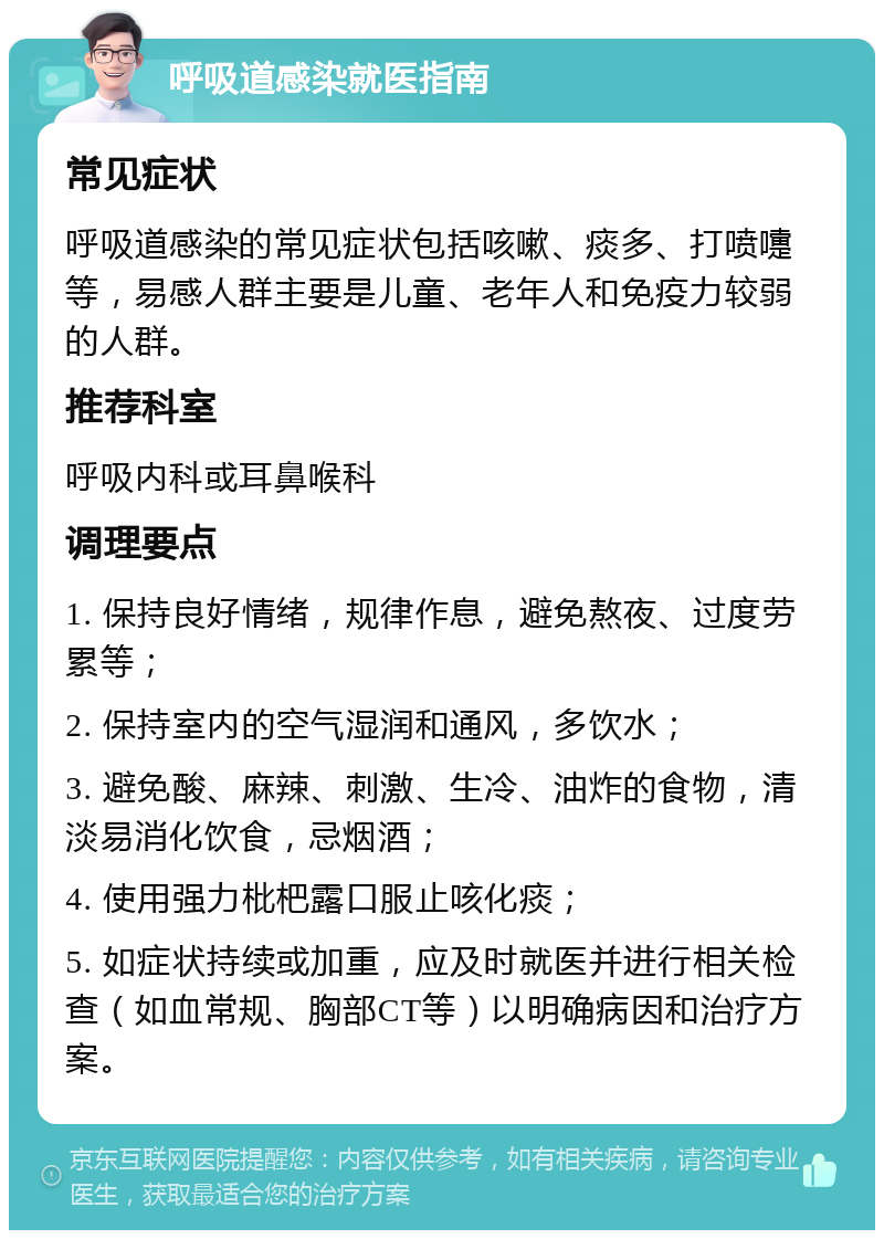 呼吸道感染就医指南 常见症状 呼吸道感染的常见症状包括咳嗽、痰多、打喷嚏等，易感人群主要是儿童、老年人和免疫力较弱的人群。 推荐科室 呼吸内科或耳鼻喉科 调理要点 1. 保持良好情绪，规律作息，避免熬夜、过度劳累等； 2. 保持室内的空气湿润和通风，多饮水； 3. 避免酸、麻辣、刺激、生冷、油炸的食物，清淡易消化饮食，忌烟酒； 4. 使用强力枇杷露口服止咳化痰； 5. 如症状持续或加重，应及时就医并进行相关检查（如血常规、胸部CT等）以明确病因和治疗方案。