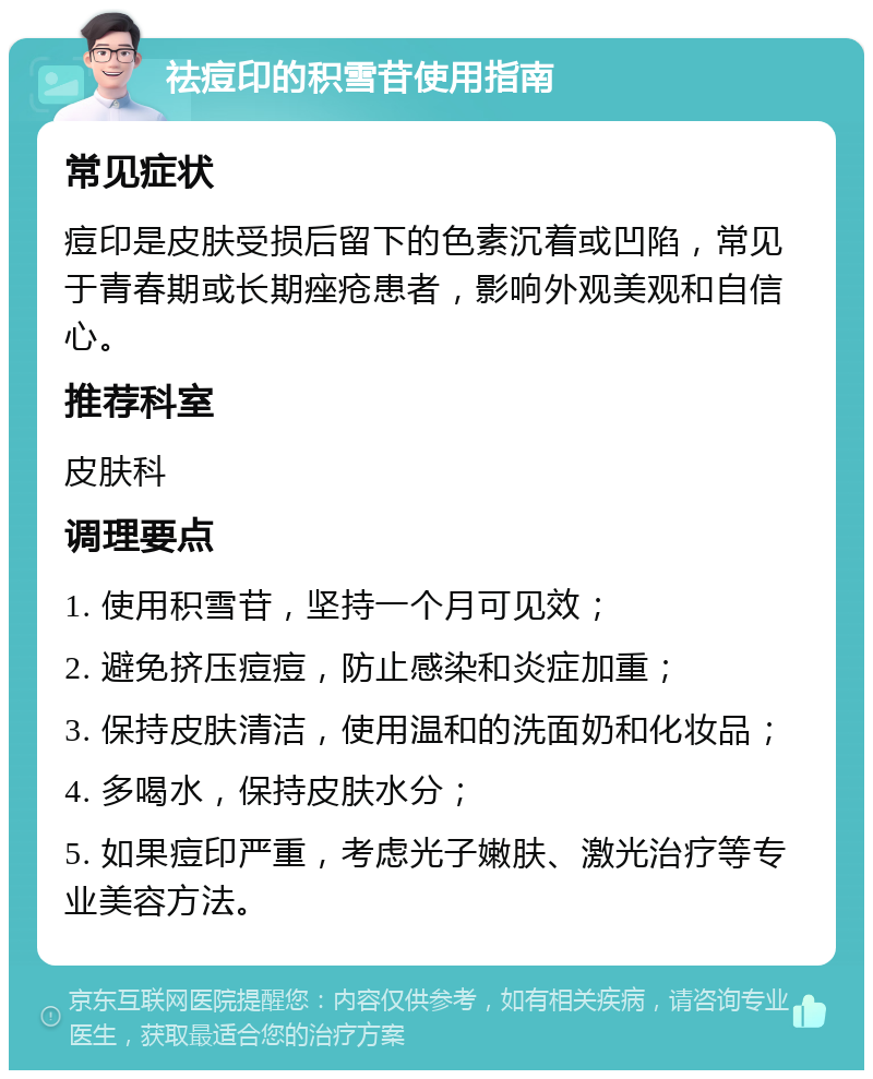 祛痘印的积雪苷使用指南 常见症状 痘印是皮肤受损后留下的色素沉着或凹陷，常见于青春期或长期痤疮患者，影响外观美观和自信心。 推荐科室 皮肤科 调理要点 1. 使用积雪苷，坚持一个月可见效； 2. 避免挤压痘痘，防止感染和炎症加重； 3. 保持皮肤清洁，使用温和的洗面奶和化妆品； 4. 多喝水，保持皮肤水分； 5. 如果痘印严重，考虑光子嫩肤、激光治疗等专业美容方法。