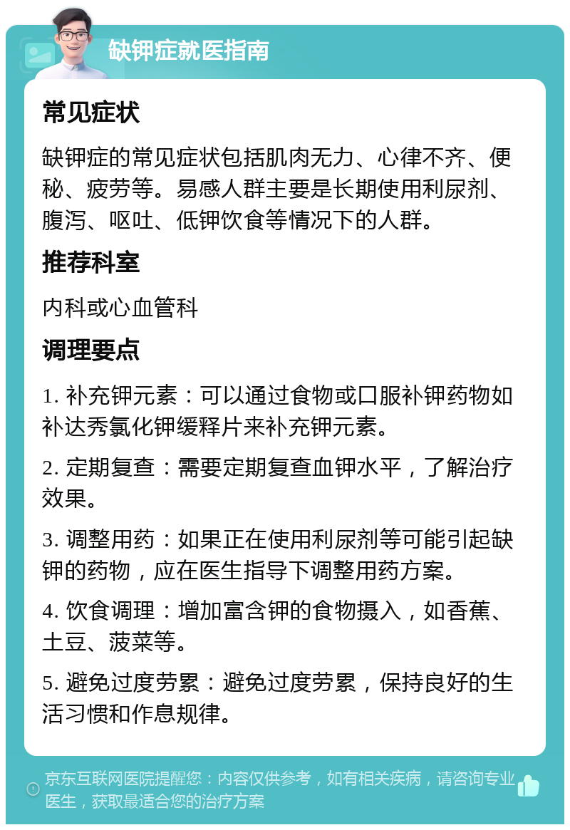 缺钾症就医指南 常见症状 缺钾症的常见症状包括肌肉无力、心律不齐、便秘、疲劳等。易感人群主要是长期使用利尿剂、腹泻、呕吐、低钾饮食等情况下的人群。 推荐科室 内科或心血管科 调理要点 1. 补充钾元素：可以通过食物或口服补钾药物如补达秀氯化钾缓释片来补充钾元素。 2. 定期复查：需要定期复查血钾水平，了解治疗效果。 3. 调整用药：如果正在使用利尿剂等可能引起缺钾的药物，应在医生指导下调整用药方案。 4. 饮食调理：增加富含钾的食物摄入，如香蕉、土豆、菠菜等。 5. 避免过度劳累：避免过度劳累，保持良好的生活习惯和作息规律。