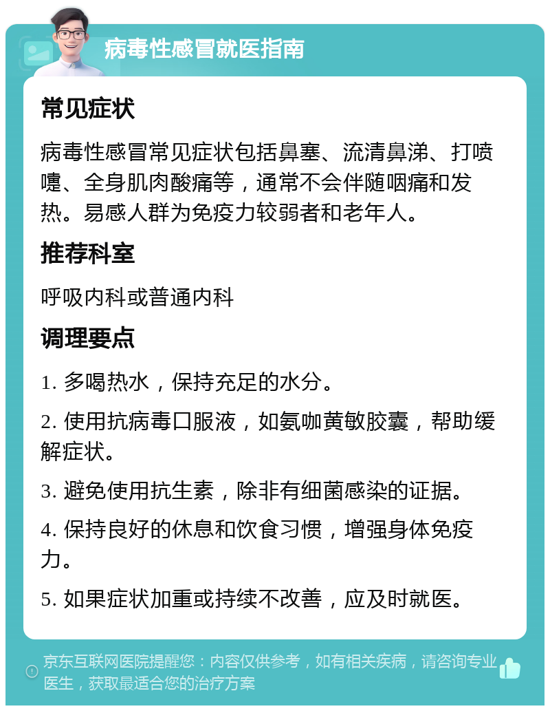 病毒性感冒就医指南 常见症状 病毒性感冒常见症状包括鼻塞、流清鼻涕、打喷嚏、全身肌肉酸痛等，通常不会伴随咽痛和发热。易感人群为免疫力较弱者和老年人。 推荐科室 呼吸内科或普通内科 调理要点 1. 多喝热水，保持充足的水分。 2. 使用抗病毒口服液，如氨咖黄敏胶囊，帮助缓解症状。 3. 避免使用抗生素，除非有细菌感染的证据。 4. 保持良好的休息和饮食习惯，增强身体免疫力。 5. 如果症状加重或持续不改善，应及时就医。