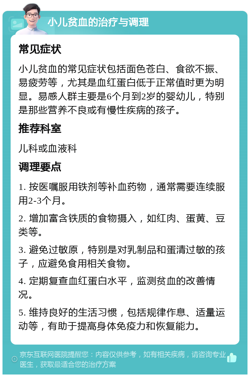 小儿贫血的治疗与调理 常见症状 小儿贫血的常见症状包括面色苍白、食欲不振、易疲劳等，尤其是血红蛋白低于正常值时更为明显。易感人群主要是6个月到2岁的婴幼儿，特别是那些营养不良或有慢性疾病的孩子。 推荐科室 儿科或血液科 调理要点 1. 按医嘱服用铁剂等补血药物，通常需要连续服用2-3个月。 2. 增加富含铁质的食物摄入，如红肉、蛋黄、豆类等。 3. 避免过敏原，特别是对乳制品和蛋清过敏的孩子，应避免食用相关食物。 4. 定期复查血红蛋白水平，监测贫血的改善情况。 5. 维持良好的生活习惯，包括规律作息、适量运动等，有助于提高身体免疫力和恢复能力。