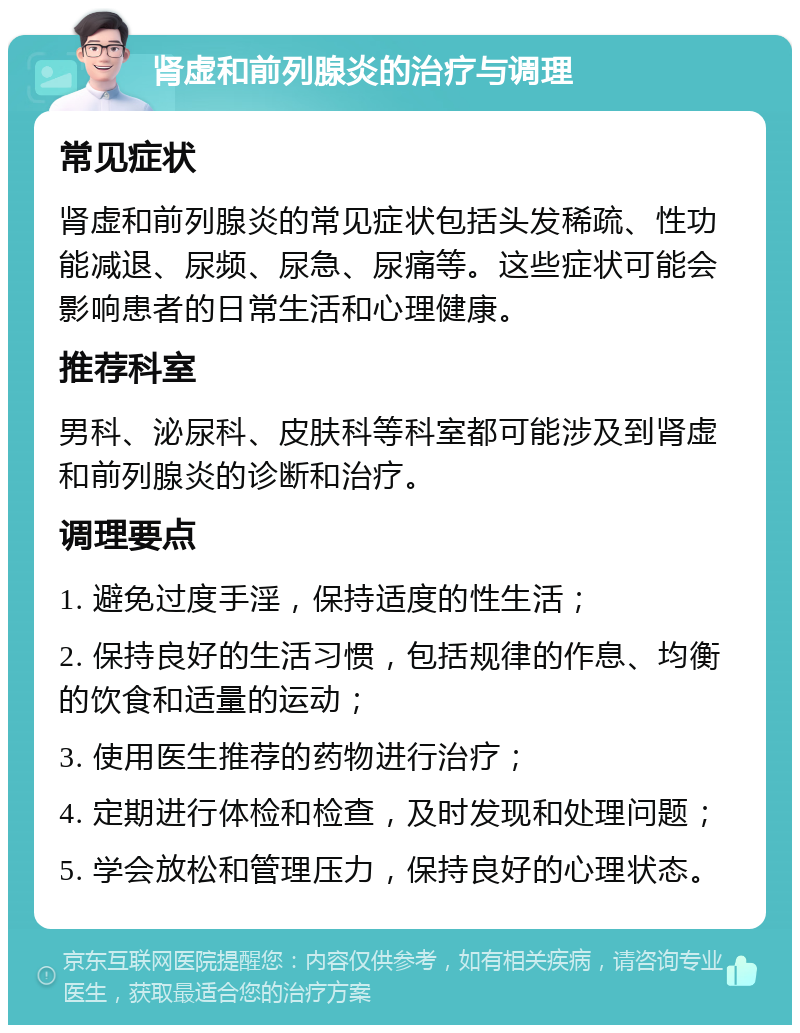 肾虚和前列腺炎的治疗与调理 常见症状 肾虚和前列腺炎的常见症状包括头发稀疏、性功能减退、尿频、尿急、尿痛等。这些症状可能会影响患者的日常生活和心理健康。 推荐科室 男科、泌尿科、皮肤科等科室都可能涉及到肾虚和前列腺炎的诊断和治疗。 调理要点 1. 避免过度手淫，保持适度的性生活； 2. 保持良好的生活习惯，包括规律的作息、均衡的饮食和适量的运动； 3. 使用医生推荐的药物进行治疗； 4. 定期进行体检和检查，及时发现和处理问题； 5. 学会放松和管理压力，保持良好的心理状态。