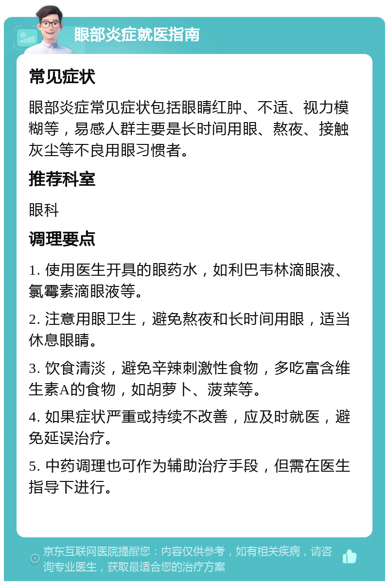 眼部炎症就医指南 常见症状 眼部炎症常见症状包括眼睛红肿、不适、视力模糊等，易感人群主要是长时间用眼、熬夜、接触灰尘等不良用眼习惯者。 推荐科室 眼科 调理要点 1. 使用医生开具的眼药水，如利巴韦林滴眼液、氯霉素滴眼液等。 2. 注意用眼卫生，避免熬夜和长时间用眼，适当休息眼睛。 3. 饮食清淡，避免辛辣刺激性食物，多吃富含维生素A的食物，如胡萝卜、菠菜等。 4. 如果症状严重或持续不改善，应及时就医，避免延误治疗。 5. 中药调理也可作为辅助治疗手段，但需在医生指导下进行。