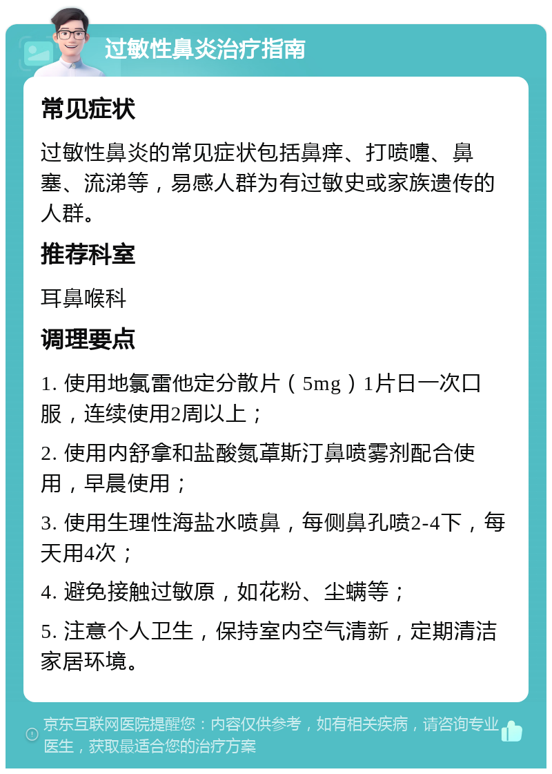 过敏性鼻炎治疗指南 常见症状 过敏性鼻炎的常见症状包括鼻痒、打喷嚏、鼻塞、流涕等，易感人群为有过敏史或家族遗传的人群。 推荐科室 耳鼻喉科 调理要点 1. 使用地氯雷他定分散片（5mg）1片日一次口服，连续使用2周以上； 2. 使用内舒拿和盐酸氮䓬斯汀鼻喷雾剂配合使用，早晨使用； 3. 使用生理性海盐水喷鼻，每侧鼻孔喷2-4下，每天用4次； 4. 避免接触过敏原，如花粉、尘螨等； 5. 注意个人卫生，保持室内空气清新，定期清洁家居环境。