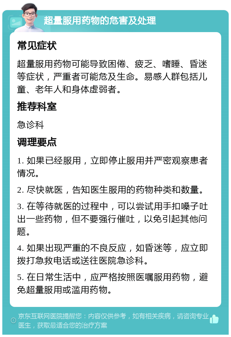 超量服用药物的危害及处理 常见症状 超量服用药物可能导致困倦、疲乏、嗜睡、昏迷等症状，严重者可能危及生命。易感人群包括儿童、老年人和身体虚弱者。 推荐科室 急诊科 调理要点 1. 如果已经服用，立即停止服用并严密观察患者情况。 2. 尽快就医，告知医生服用的药物种类和数量。 3. 在等待就医的过程中，可以尝试用手扣嗓子吐出一些药物，但不要强行催吐，以免引起其他问题。 4. 如果出现严重的不良反应，如昏迷等，应立即拨打急救电话或送往医院急诊科。 5. 在日常生活中，应严格按照医嘱服用药物，避免超量服用或滥用药物。