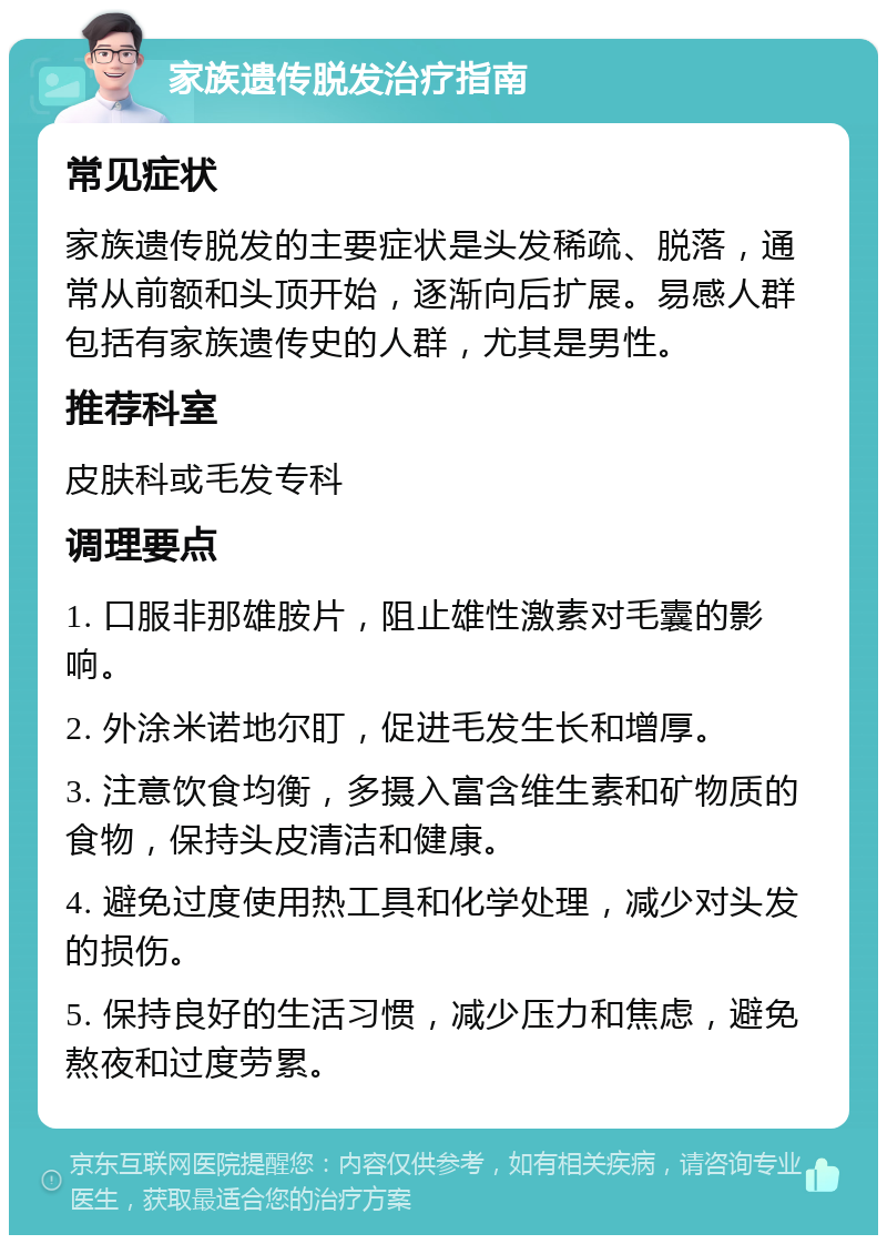 家族遗传脱发治疗指南 常见症状 家族遗传脱发的主要症状是头发稀疏、脱落，通常从前额和头顶开始，逐渐向后扩展。易感人群包括有家族遗传史的人群，尤其是男性。 推荐科室 皮肤科或毛发专科 调理要点 1. 口服非那雄胺片，阻止雄性激素对毛囊的影响。 2. 外涂米诺地尔盯，促进毛发生长和增厚。 3. 注意饮食均衡，多摄入富含维生素和矿物质的食物，保持头皮清洁和健康。 4. 避免过度使用热工具和化学处理，减少对头发的损伤。 5. 保持良好的生活习惯，减少压力和焦虑，避免熬夜和过度劳累。