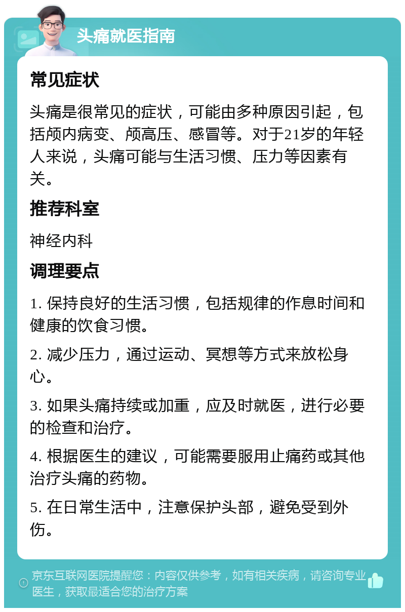 头痛就医指南 常见症状 头痛是很常见的症状，可能由多种原因引起，包括颅内病变、颅高压、感冒等。对于21岁的年轻人来说，头痛可能与生活习惯、压力等因素有关。 推荐科室 神经内科 调理要点 1. 保持良好的生活习惯，包括规律的作息时间和健康的饮食习惯。 2. 减少压力，通过运动、冥想等方式来放松身心。 3. 如果头痛持续或加重，应及时就医，进行必要的检查和治疗。 4. 根据医生的建议，可能需要服用止痛药或其他治疗头痛的药物。 5. 在日常生活中，注意保护头部，避免受到外伤。