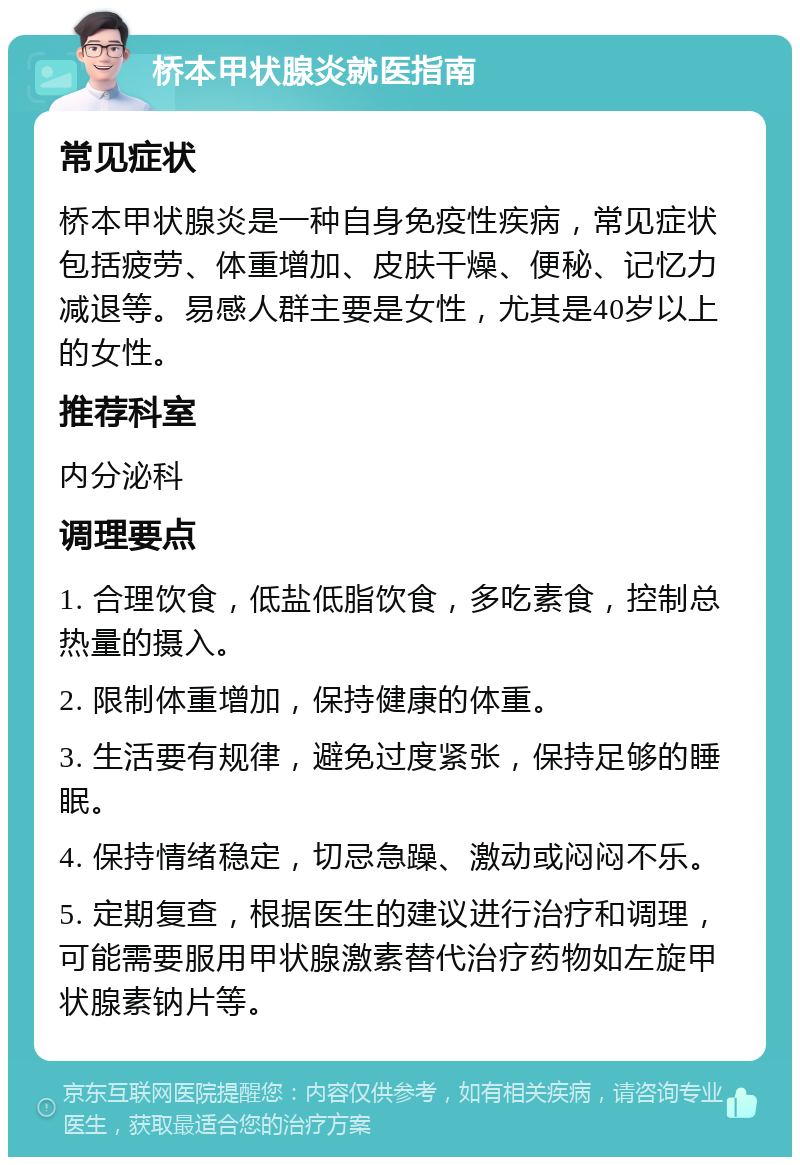 桥本甲状腺炎就医指南 常见症状 桥本甲状腺炎是一种自身免疫性疾病，常见症状包括疲劳、体重增加、皮肤干燥、便秘、记忆力减退等。易感人群主要是女性，尤其是40岁以上的女性。 推荐科室 内分泌科 调理要点 1. 合理饮食，低盐低脂饮食，多吃素食，控制总热量的摄入。 2. 限制体重增加，保持健康的体重。 3. 生活要有规律，避免过度紧张，保持足够的睡眠。 4. 保持情绪稳定，切忌急躁、激动或闷闷不乐。 5. 定期复查，根据医生的建议进行治疗和调理，可能需要服用甲状腺激素替代治疗药物如左旋甲状腺素钠片等。