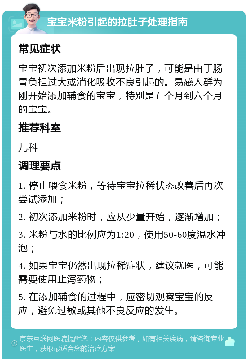 宝宝米粉引起的拉肚子处理指南 常见症状 宝宝初次添加米粉后出现拉肚子，可能是由于肠胃负担过大或消化吸收不良引起的。易感人群为刚开始添加辅食的宝宝，特别是五个月到六个月的宝宝。 推荐科室 儿科 调理要点 1. 停止喂食米粉，等待宝宝拉稀状态改善后再次尝试添加； 2. 初次添加米粉时，应从少量开始，逐渐增加； 3. 米粉与水的比例应为1:20，使用50-60度温水冲泡； 4. 如果宝宝仍然出现拉稀症状，建议就医，可能需要使用止泻药物； 5. 在添加辅食的过程中，应密切观察宝宝的反应，避免过敏或其他不良反应的发生。