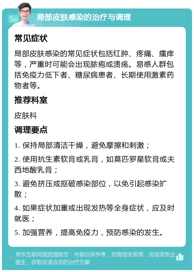 局部皮肤感染的治疗与调理 常见症状 局部皮肤感染的常见症状包括红肿、疼痛、瘙痒等，严重时可能会出现脓疱或溃疡。易感人群包括免疫力低下者、糖尿病患者、长期使用激素药物者等。 推荐科室 皮肤科 调理要点 1. 保持局部清洁干燥，避免摩擦和刺激； 2. 使用抗生素软膏或乳膏，如莫匹罗星软膏或夫西地酸乳膏； 3. 避免挤压或抠破感染部位，以免引起感染扩散； 4. 如果症状加重或出现发热等全身症状，应及时就医； 5. 加强营养，提高免疫力，预防感染的发生。