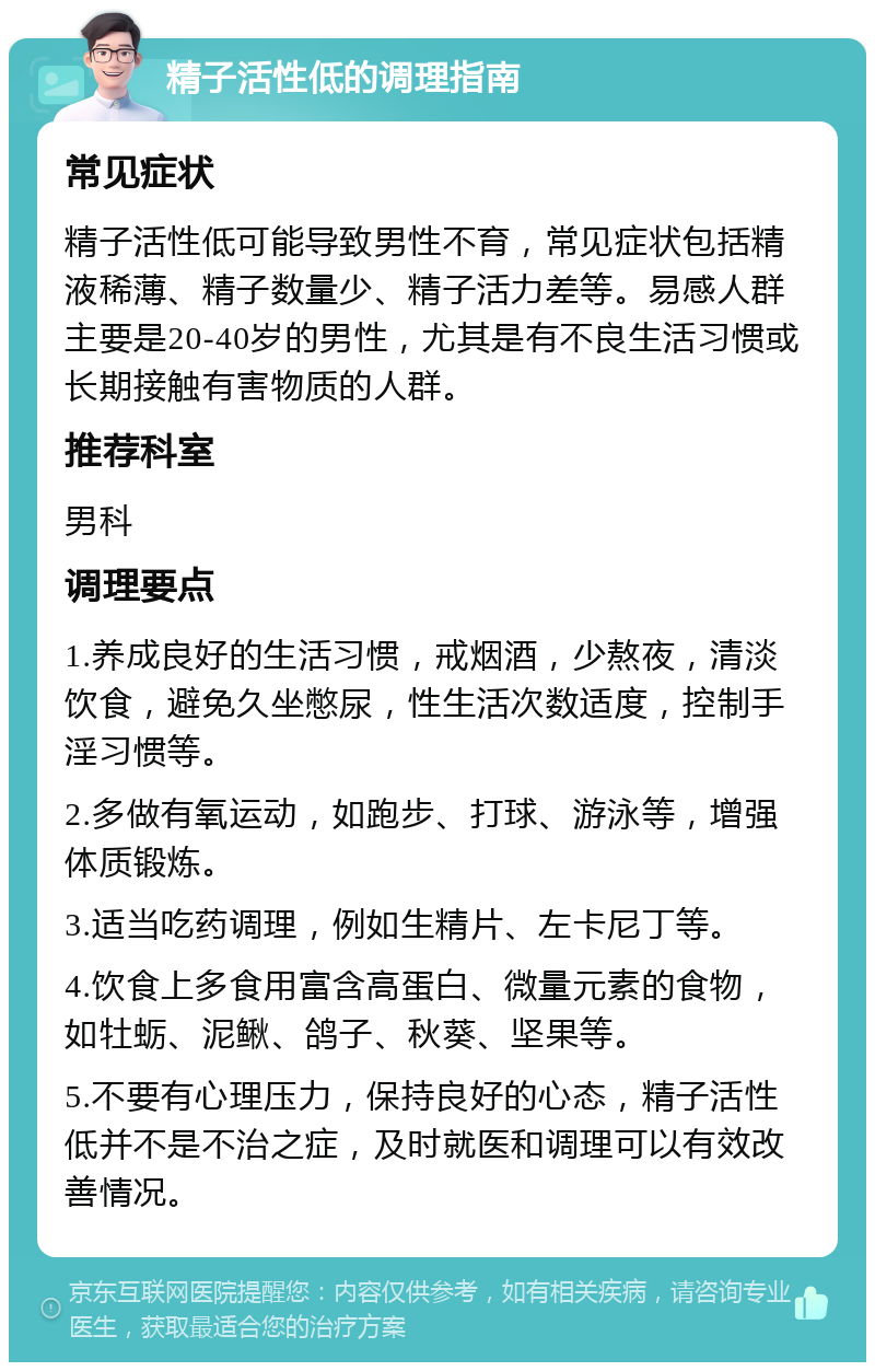 精子活性低的调理指南 常见症状 精子活性低可能导致男性不育，常见症状包括精液稀薄、精子数量少、精子活力差等。易感人群主要是20-40岁的男性，尤其是有不良生活习惯或长期接触有害物质的人群。 推荐科室 男科 调理要点 1.养成良好的生活习惯，戒烟酒，少熬夜，清淡饮食，避免久坐憋尿，性生活次数适度，控制手淫习惯等。 2.多做有氧运动，如跑步、打球、游泳等，增强体质锻炼。 3.适当吃药调理，例如生精片、左卡尼丁等。 4.饮食上多食用富含高蛋白、微量元素的食物，如牡蛎、泥鳅、鸽子、秋葵、坚果等。 5.不要有心理压力，保持良好的心态，精子活性低并不是不治之症，及时就医和调理可以有效改善情况。