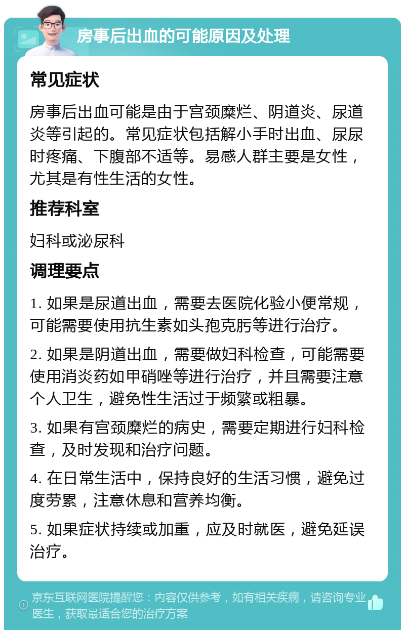 房事后出血的可能原因及处理 常见症状 房事后出血可能是由于宫颈糜烂、阴道炎、尿道炎等引起的。常见症状包括解小手时出血、尿尿时疼痛、下腹部不适等。易感人群主要是女性，尤其是有性生活的女性。 推荐科室 妇科或泌尿科 调理要点 1. 如果是尿道出血，需要去医院化验小便常规，可能需要使用抗生素如头孢克肟等进行治疗。 2. 如果是阴道出血，需要做妇科检查，可能需要使用消炎药如甲硝唑等进行治疗，并且需要注意个人卫生，避免性生活过于频繁或粗暴。 3. 如果有宫颈糜烂的病史，需要定期进行妇科检查，及时发现和治疗问题。 4. 在日常生活中，保持良好的生活习惯，避免过度劳累，注意休息和营养均衡。 5. 如果症状持续或加重，应及时就医，避免延误治疗。