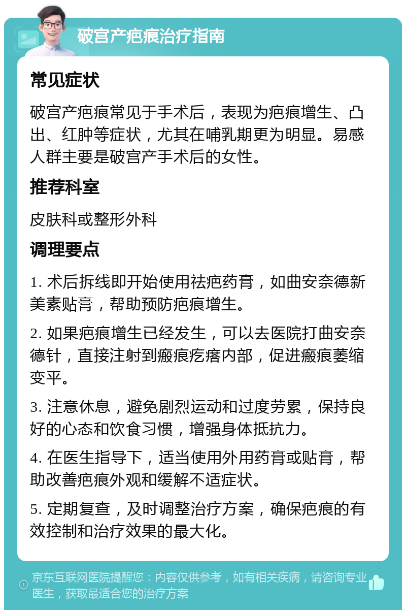 破宫产疤痕治疗指南 常见症状 破宫产疤痕常见于手术后，表现为疤痕增生、凸出、红肿等症状，尤其在哺乳期更为明显。易感人群主要是破宫产手术后的女性。 推荐科室 皮肤科或整形外科 调理要点 1. 术后拆线即开始使用祛疤药膏，如曲安奈德新美素贴膏，帮助预防疤痕增生。 2. 如果疤痕增生已经发生，可以去医院打曲安奈德针，直接注射到瘢痕疙瘩内部，促进瘢痕萎缩变平。 3. 注意休息，避免剧烈运动和过度劳累，保持良好的心态和饮食习惯，增强身体抵抗力。 4. 在医生指导下，适当使用外用药膏或贴膏，帮助改善疤痕外观和缓解不适症状。 5. 定期复查，及时调整治疗方案，确保疤痕的有效控制和治疗效果的最大化。