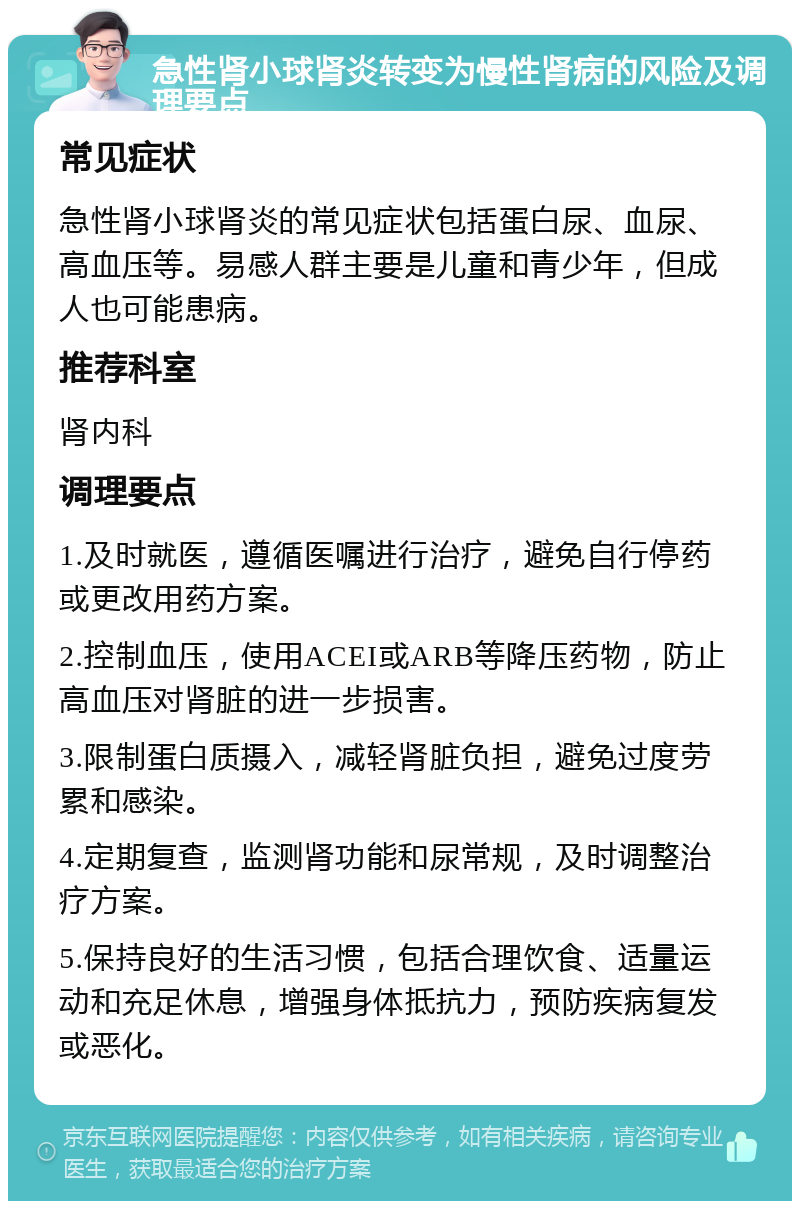 急性肾小球肾炎转变为慢性肾病的风险及调理要点 常见症状 急性肾小球肾炎的常见症状包括蛋白尿、血尿、高血压等。易感人群主要是儿童和青少年，但成人也可能患病。 推荐科室 肾内科 调理要点 1.及时就医，遵循医嘱进行治疗，避免自行停药或更改用药方案。 2.控制血压，使用ACEI或ARB等降压药物，防止高血压对肾脏的进一步损害。 3.限制蛋白质摄入，减轻肾脏负担，避免过度劳累和感染。 4.定期复查，监测肾功能和尿常规，及时调整治疗方案。 5.保持良好的生活习惯，包括合理饮食、适量运动和充足休息，增强身体抵抗力，预防疾病复发或恶化。