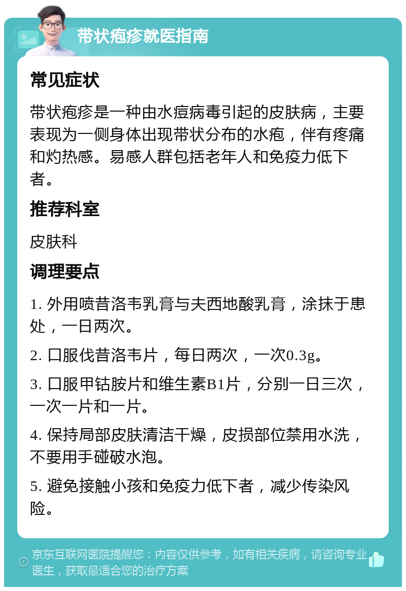 带状疱疹就医指南 常见症状 带状疱疹是一种由水痘病毒引起的皮肤病，主要表现为一侧身体出现带状分布的水疱，伴有疼痛和灼热感。易感人群包括老年人和免疫力低下者。 推荐科室 皮肤科 调理要点 1. 外用喷昔洛韦乳膏与夫西地酸乳膏，涂抹于患处，一日两次。 2. 口服伐昔洛韦片，每日两次，一次0.3g。 3. 口服甲钴胺片和维生素B1片，分别一日三次，一次一片和一片。 4. 保持局部皮肤清洁干燥，皮损部位禁用水洗，不要用手碰破水泡。 5. 避免接触小孩和免疫力低下者，减少传染风险。