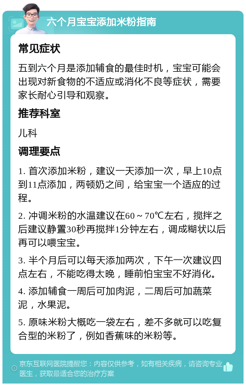 六个月宝宝添加米粉指南 常见症状 五到六个月是添加辅食的最佳时机，宝宝可能会出现对新食物的不适应或消化不良等症状，需要家长耐心引导和观察。 推荐科室 儿科 调理要点 1. 首次添加米粉，建议一天添加一次，早上10点到11点添加，两顿奶之间，给宝宝一个适应的过程。 2. 冲调米粉的水温建议在60～70℃左右，搅拌之后建议静置30秒再搅拌1分钟左右，调成糊状以后再可以喂宝宝。 3. 半个月后可以每天添加两次，下午一次建议四点左右，不能吃得太晚，睡前怕宝宝不好消化。 4. 添加辅食一周后可加肉泥，二周后可加蔬菜泥，水果泥。 5. 原味米粉大概吃一袋左右，差不多就可以吃复合型的米粉了，例如香蕉味的米粉等。