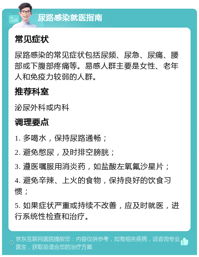 尿路感染就医指南 常见症状 尿路感染的常见症状包括尿频、尿急、尿痛、腰部或下腹部疼痛等。易感人群主要是女性、老年人和免疫力较弱的人群。 推荐科室 泌尿外科或内科 调理要点 1. 多喝水，保持尿路通畅； 2. 避免憋尿，及时排空膀胱； 3. 遵医嘱服用消炎药，如盐酸左氧氟沙星片； 4. 避免辛辣、上火的食物，保持良好的饮食习惯； 5. 如果症状严重或持续不改善，应及时就医，进行系统性检查和治疗。