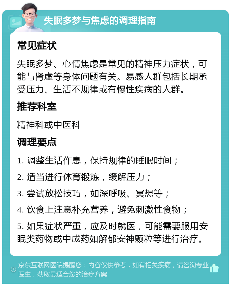 失眠多梦与焦虑的调理指南 常见症状 失眠多梦、心情焦虑是常见的精神压力症状，可能与肾虚等身体问题有关。易感人群包括长期承受压力、生活不规律或有慢性疾病的人群。 推荐科室 精神科或中医科 调理要点 1. 调整生活作息，保持规律的睡眠时间； 2. 适当进行体育锻炼，缓解压力； 3. 尝试放松技巧，如深呼吸、冥想等； 4. 饮食上注意补充营养，避免刺激性食物； 5. 如果症状严重，应及时就医，可能需要服用安眠类药物或中成药如解郁安神颗粒等进行治疗。