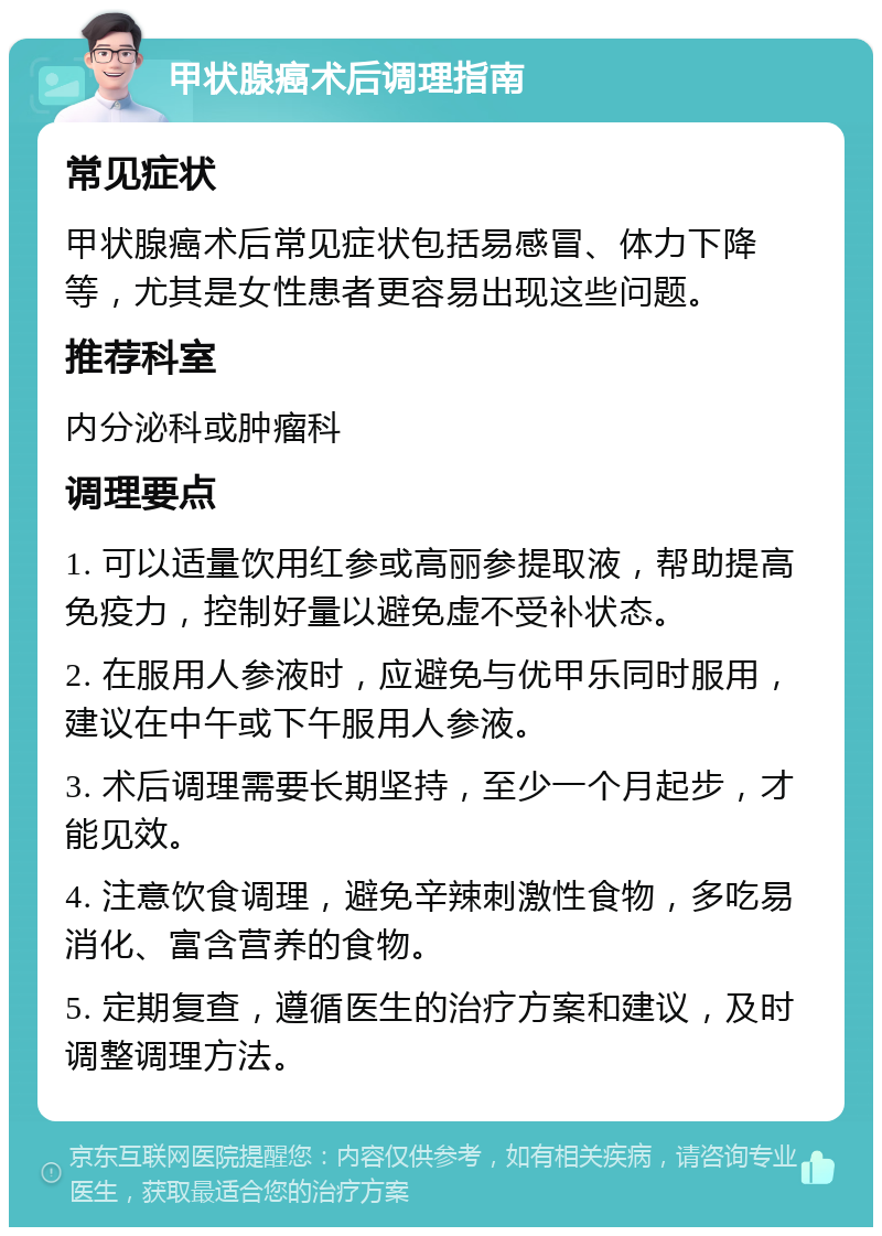 甲状腺癌术后调理指南 常见症状 甲状腺癌术后常见症状包括易感冒、体力下降等，尤其是女性患者更容易出现这些问题。 推荐科室 内分泌科或肿瘤科 调理要点 1. 可以适量饮用红参或高丽参提取液，帮助提高免疫力，控制好量以避免虚不受补状态。 2. 在服用人参液时，应避免与优甲乐同时服用，建议在中午或下午服用人参液。 3. 术后调理需要长期坚持，至少一个月起步，才能见效。 4. 注意饮食调理，避免辛辣刺激性食物，多吃易消化、富含营养的食物。 5. 定期复查，遵循医生的治疗方案和建议，及时调整调理方法。