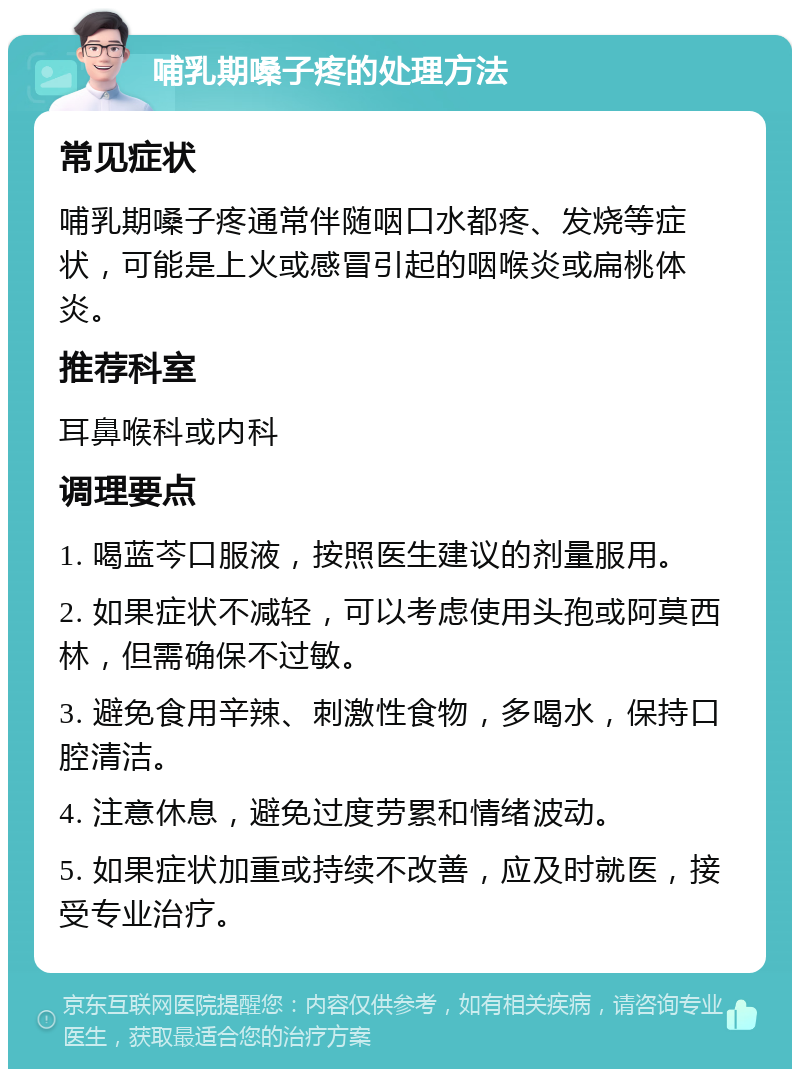 哺乳期嗓子疼的处理方法 常见症状 哺乳期嗓子疼通常伴随咽口水都疼、发烧等症状，可能是上火或感冒引起的咽喉炎或扁桃体炎。 推荐科室 耳鼻喉科或内科 调理要点 1. 喝蓝芩口服液，按照医生建议的剂量服用。 2. 如果症状不减轻，可以考虑使用头孢或阿莫西林，但需确保不过敏。 3. 避免食用辛辣、刺激性食物，多喝水，保持口腔清洁。 4. 注意休息，避免过度劳累和情绪波动。 5. 如果症状加重或持续不改善，应及时就医，接受专业治疗。