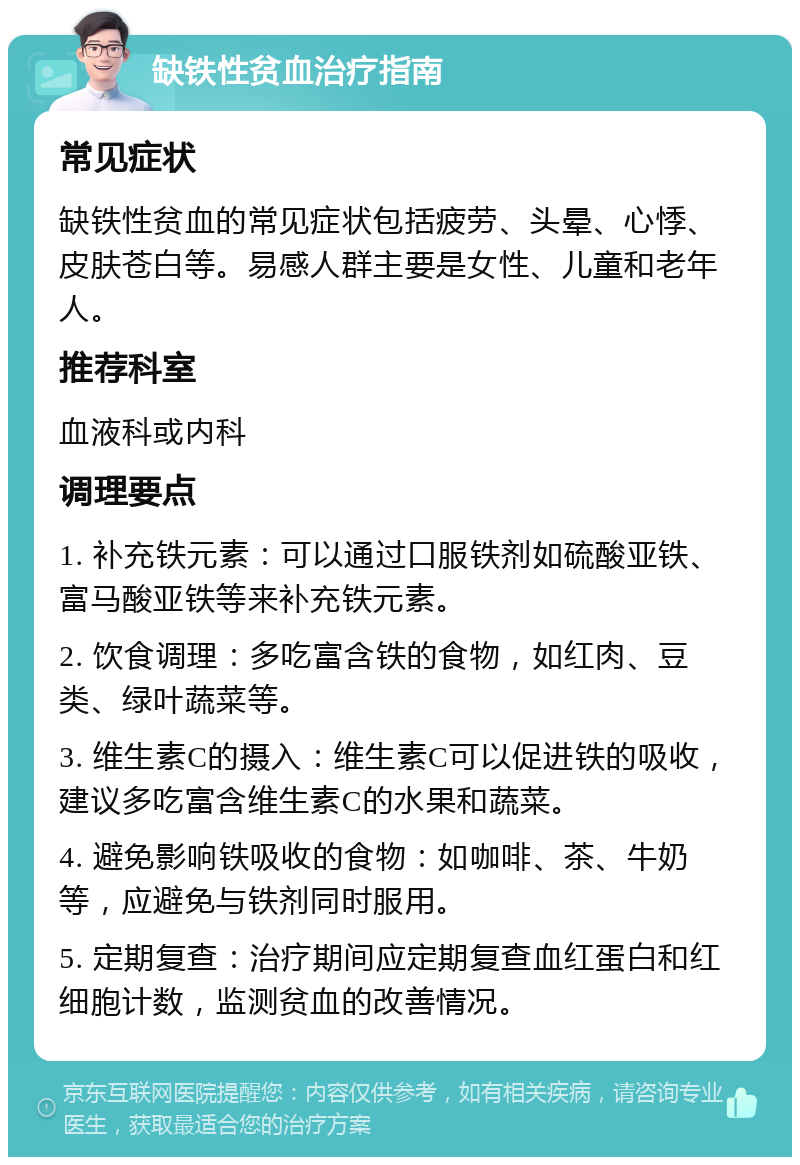 缺铁性贫血治疗指南 常见症状 缺铁性贫血的常见症状包括疲劳、头晕、心悸、皮肤苍白等。易感人群主要是女性、儿童和老年人。 推荐科室 血液科或内科 调理要点 1. 补充铁元素：可以通过口服铁剂如硫酸亚铁、富马酸亚铁等来补充铁元素。 2. 饮食调理：多吃富含铁的食物，如红肉、豆类、绿叶蔬菜等。 3. 维生素C的摄入：维生素C可以促进铁的吸收，建议多吃富含维生素C的水果和蔬菜。 4. 避免影响铁吸收的食物：如咖啡、茶、牛奶等，应避免与铁剂同时服用。 5. 定期复查：治疗期间应定期复查血红蛋白和红细胞计数，监测贫血的改善情况。