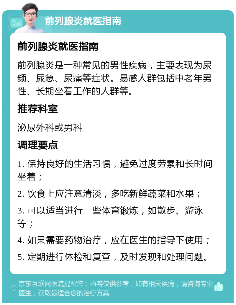 前列腺炎就医指南 前列腺炎就医指南 前列腺炎是一种常见的男性疾病，主要表现为尿频、尿急、尿痛等症状。易感人群包括中老年男性、长期坐着工作的人群等。 推荐科室 泌尿外科或男科 调理要点 1. 保持良好的生活习惯，避免过度劳累和长时间坐着； 2. 饮食上应注意清淡，多吃新鲜蔬菜和水果； 3. 可以适当进行一些体育锻炼，如散步、游泳等； 4. 如果需要药物治疗，应在医生的指导下使用； 5. 定期进行体检和复查，及时发现和处理问题。