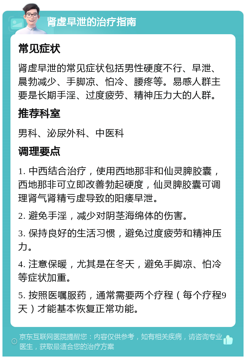 肾虚早泄的治疗指南 常见症状 肾虚早泄的常见症状包括男性硬度不行、早泄、晨勃减少、手脚凉、怕冷、腰疼等。易感人群主要是长期手淫、过度疲劳、精神压力大的人群。 推荐科室 男科、泌尿外科、中医科 调理要点 1. 中西结合治疗，使用西地那非和仙灵脾胶囊，西地那非可立即改善勃起硬度，仙灵脾胶囊可调理肾气肾精亏虚导致的阳痿早泄。 2. 避免手淫，减少对阴茎海绵体的伤害。 3. 保持良好的生活习惯，避免过度疲劳和精神压力。 4. 注意保暖，尤其是在冬天，避免手脚凉、怕冷等症状加重。 5. 按照医嘱服药，通常需要两个疗程（每个疗程9天）才能基本恢复正常功能。