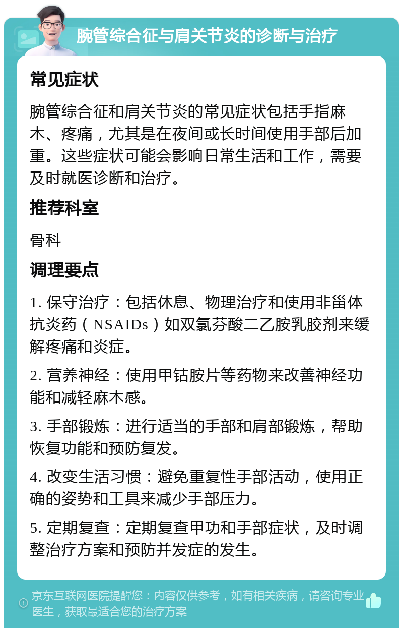 腕管综合征与肩关节炎的诊断与治疗 常见症状 腕管综合征和肩关节炎的常见症状包括手指麻木、疼痛，尤其是在夜间或长时间使用手部后加重。这些症状可能会影响日常生活和工作，需要及时就医诊断和治疗。 推荐科室 骨科 调理要点 1. 保守治疗：包括休息、物理治疗和使用非甾体抗炎药（NSAIDs）如双氯芬酸二乙胺乳胶剂来缓解疼痛和炎症。 2. 营养神经：使用甲钴胺片等药物来改善神经功能和减轻麻木感。 3. 手部锻炼：进行适当的手部和肩部锻炼，帮助恢复功能和预防复发。 4. 改变生活习惯：避免重复性手部活动，使用正确的姿势和工具来减少手部压力。 5. 定期复查：定期复查甲功和手部症状，及时调整治疗方案和预防并发症的发生。