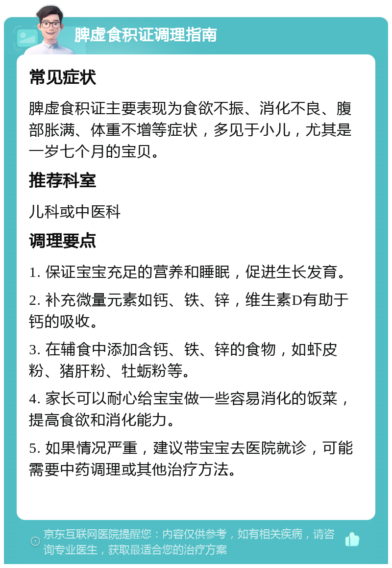 脾虚食积证调理指南 常见症状 脾虚食积证主要表现为食欲不振、消化不良、腹部胀满、体重不增等症状，多见于小儿，尤其是一岁七个月的宝贝。 推荐科室 儿科或中医科 调理要点 1. 保证宝宝充足的营养和睡眠，促进生长发育。 2. 补充微量元素如钙、铁、锌，维生素D有助于钙的吸收。 3. 在辅食中添加含钙、铁、锌的食物，如虾皮粉、猪肝粉、牡蛎粉等。 4. 家长可以耐心给宝宝做一些容易消化的饭菜，提高食欲和消化能力。 5. 如果情况严重，建议带宝宝去医院就诊，可能需要中药调理或其他治疗方法。