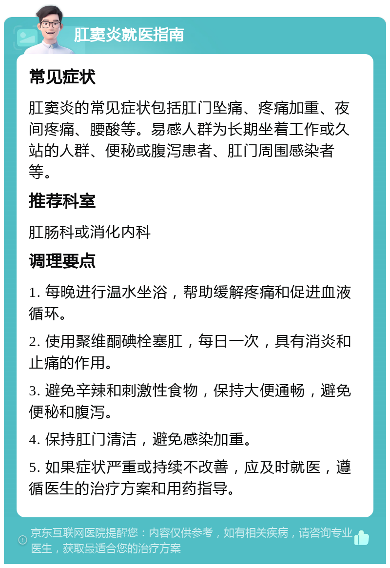 肛窦炎就医指南 常见症状 肛窦炎的常见症状包括肛门坠痛、疼痛加重、夜间疼痛、腰酸等。易感人群为长期坐着工作或久站的人群、便秘或腹泻患者、肛门周围感染者等。 推荐科室 肛肠科或消化内科 调理要点 1. 每晚进行温水坐浴，帮助缓解疼痛和促进血液循环。 2. 使用聚维酮碘栓塞肛，每日一次，具有消炎和止痛的作用。 3. 避免辛辣和刺激性食物，保持大便通畅，避免便秘和腹泻。 4. 保持肛门清洁，避免感染加重。 5. 如果症状严重或持续不改善，应及时就医，遵循医生的治疗方案和用药指导。