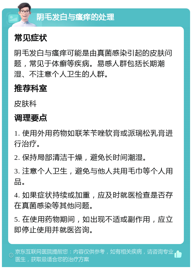 阴毛发白与瘙痒的处理 常见症状 阴毛发白与瘙痒可能是由真菌感染引起的皮肤问题，常见于体癣等疾病。易感人群包括长期潮湿、不注意个人卫生的人群。 推荐科室 皮肤科 调理要点 1. 使用外用药物如联苯苄唑软膏或派瑞松乳膏进行治疗。 2. 保持局部清洁干燥，避免长时间潮湿。 3. 注意个人卫生，避免与他人共用毛巾等个人用品。 4. 如果症状持续或加重，应及时就医检查是否存在真菌感染等其他问题。 5. 在使用药物期间，如出现不适或副作用，应立即停止使用并就医咨询。